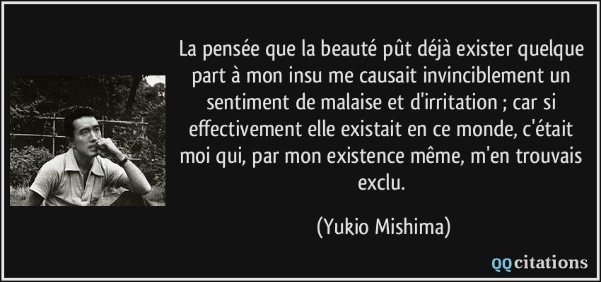 La pensée que la beauté pût déjà exister quelque part à mon insu me causait invinciblement un sentiment de malaise et d'irritation ; car si effectivement elle existait en ce monde, c'était moi qui, par mon existence même, m'en trouvais exclu.  - Yukio Mishima