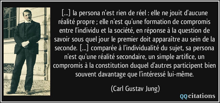 [...] la persona n'est rien de réel : elle ne jouit d'aucune réalité propre ; elle n'est qu'une formation de compromis entre l'individu et la société, en réponse à la question de savoir sous quel jour le premier doit apparaître au sein de la seconde. [...] comparée à l'individualité du sujet, sa persona n'est qu'une réalité secondaire, un simple artifice, un compromis à la constitution duquel d'autres participent bien souvent davantage que l'intéressé lui-même.  - Carl Gustav Jung