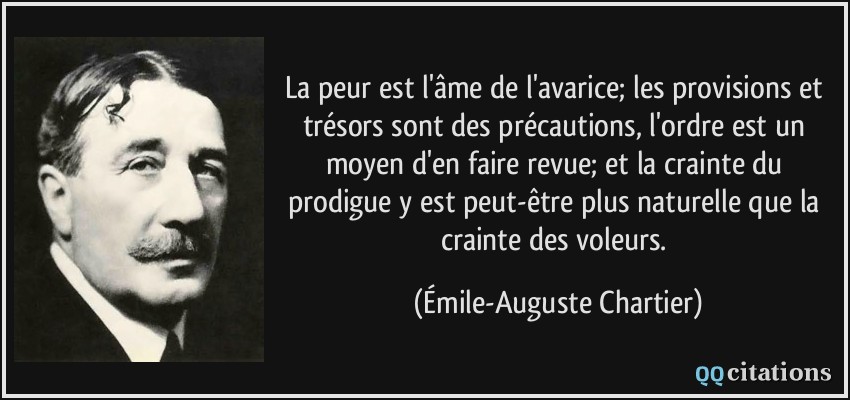 La peur est l'âme de l'avarice; les provisions et trésors sont des précautions, l'ordre est un moyen d'en faire revue; et la crainte du prodigue y est peut-être plus naturelle que la crainte des voleurs.  - Émile-Auguste Chartier