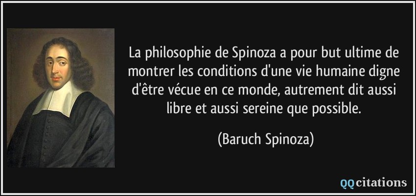 La philosophie de Spinoza a pour but ultime de montrer les conditions d'une vie humaine digne d'être vécue en ce monde, autrement dit aussi libre et aussi sereine que possible.  - Baruch Spinoza
