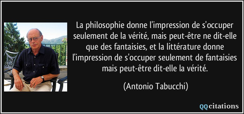 La philosophie donne l'impression de s'occuper seulement de la vérité, mais peut-être ne dit-elle que des fantaisies, et la littérature donne l'impression de s'occuper seulement de fantaisies mais peut-être dit-elle la vérité.  - Antonio Tabucchi