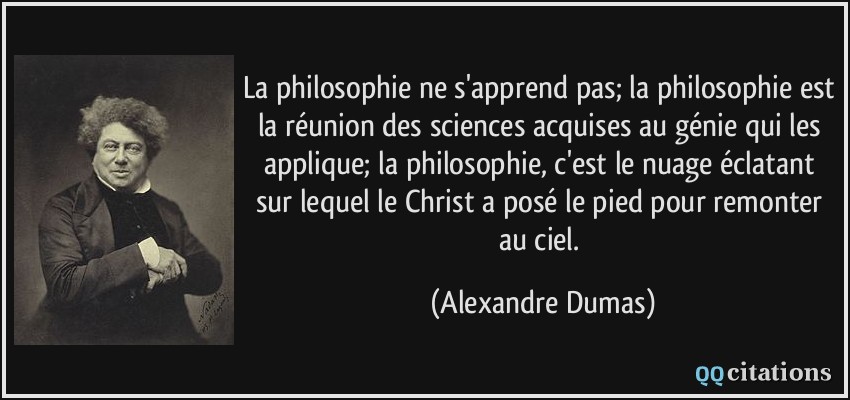 La philosophie ne s'apprend pas; la philosophie est la réunion des sciences acquises au génie qui les applique; la philosophie, c'est le nuage éclatant sur lequel le Christ a posé le pied pour remonter au ciel.  - Alexandre Dumas