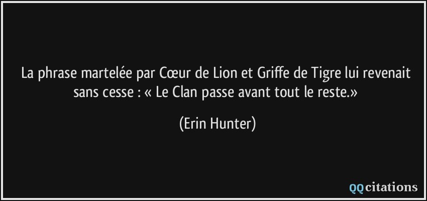 La phrase martelée par Cœur de Lion et Griffe de Tigre lui revenait sans cesse : « Le Clan passe avant tout le reste.»  - Erin Hunter