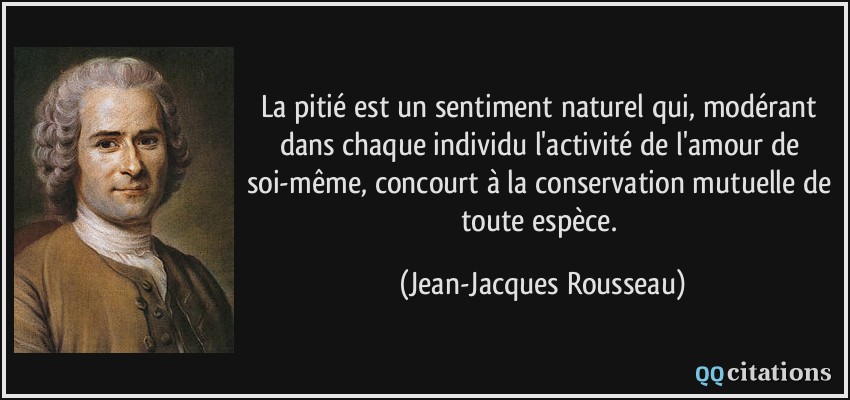 La pitié est un sentiment naturel qui, modérant dans chaque individu l'activité de l'amour de soi-même, concourt à la conservation mutuelle de toute espèce.  - Jean-Jacques Rousseau