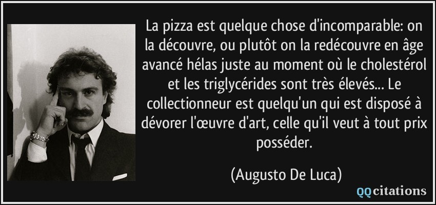 La pizza est quelque chose d'incomparable: on la découvre, ou plutôt on la redécouvre en âge avancé hélas juste au moment où le cholestérol et les triglycérides sont très élevés... Le collectionneur est quelqu'un qui est disposé à dévorer l'œuvre d'art, celle qu'il veut à tout prix posséder.  - Augusto De Luca