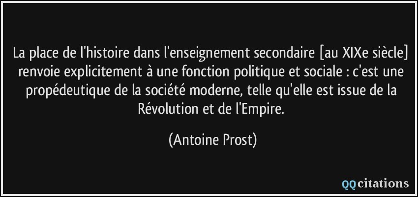 La place de l'histoire dans l'enseignement secondaire [au XIXe siècle] renvoie explicitement à une fonction politique et sociale : c'est une propédeutique de la société moderne, telle qu'elle est issue de la Révolution et de l'Empire.  - Antoine Prost