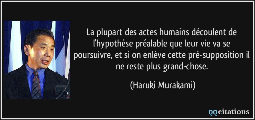La plupart des actes humains découlent de l'hypothèse préalable que leur vie va se poursuivre, et si on enlève cette pré-supposition il ne reste plus grand-chose.  - Haruki Murakami