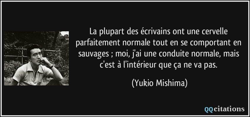 La plupart des écrivains ont une cervelle parfaitement normale tout en se comportant en sauvages ; moi, j'ai une conduite normale, mais c'est à l'intérieur que ça ne va pas.  - Yukio Mishima