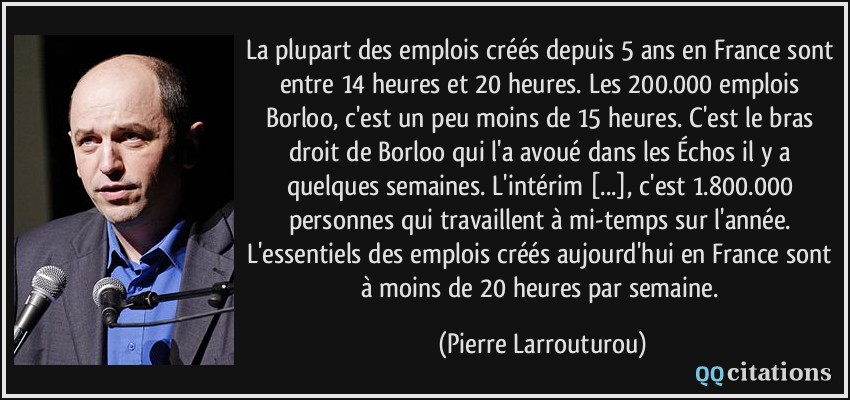 La plupart des emplois créés depuis 5 ans en France sont entre 14 heures et 20 heures. Les 200.000 emplois Borloo, c'est un peu moins de 15 heures. C'est le bras droit de Borloo qui l'a avoué dans les Échos il y a quelques semaines. L'intérim [...], c'est 1.800.000 personnes qui travaillent à mi-temps sur l'année. L'essentiels des emplois créés aujourd'hui en France sont à moins de 20 heures par semaine.  - Pierre Larrouturou