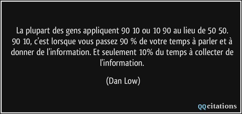 La plupart des gens appliquent 90/10 ou 10/90 au lieu de 50/50. 90/10, c'est lorsque vous passez 90 % de votre temps à parler et à donner de l'information. Et seulement 10% du temps à collecter de l'information.  - Dan Low