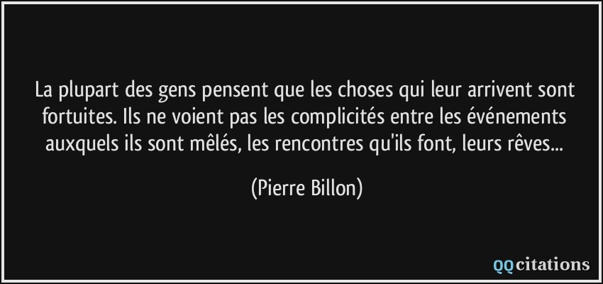 La plupart des gens pensent que les choses qui leur arrivent sont fortuites. Ils ne voient pas les complicités entre les événements auxquels ils sont mêlés, les rencontres qu'ils font, leurs rêves...  - Pierre Billon