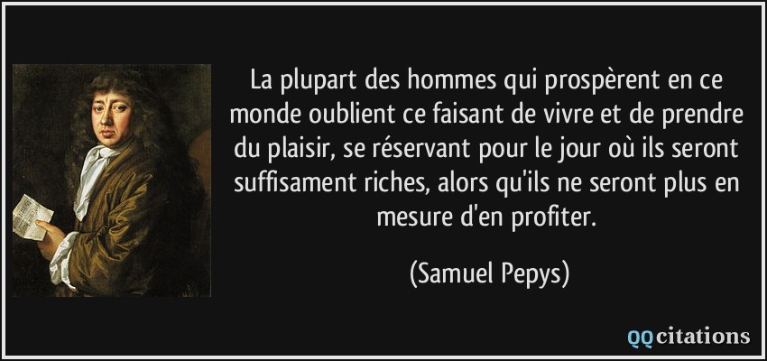 La plupart des hommes qui prospèrent en ce monde oublient ce faisant de vivre et de prendre du plaisir, se réservant pour le jour où ils seront suffisament riches, alors qu'ils ne seront plus en mesure d'en profiter.  - Samuel Pepys