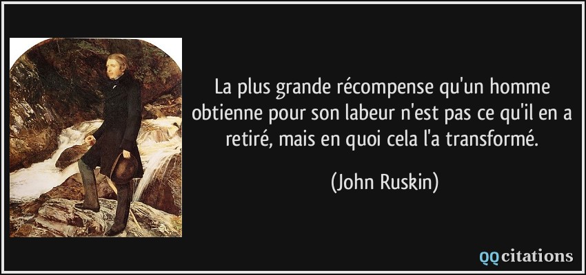 La plus grande récompense qu'un homme obtienne pour son labeur n'est pas ce qu'il en a retiré, mais en quoi cela l'a transformé.  - John Ruskin