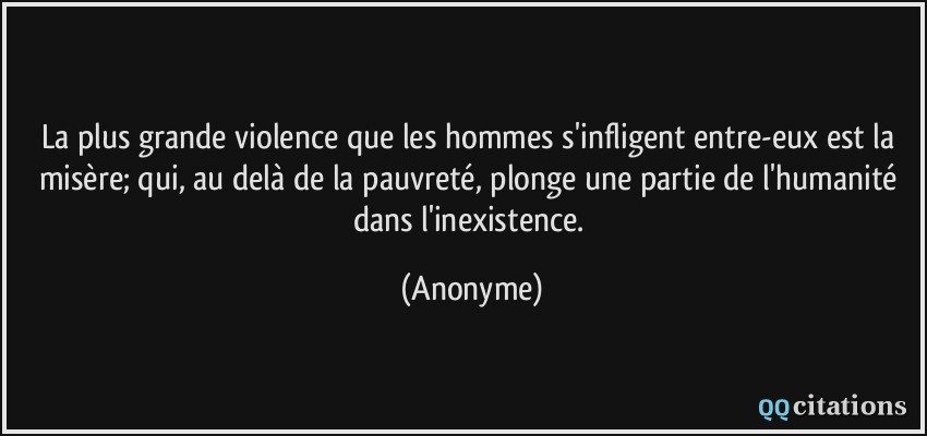 La plus grande violence que les hommes s'infligent entre-eux est la misère; qui, au delà de la pauvreté, plonge une partie de l'humanité dans l'inexistence.  - Anonyme