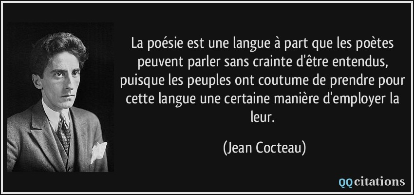 La poésie est une langue à part que les poètes peuvent parler sans crainte d'être entendus, puisque les peuples ont coutume de prendre pour cette langue une certaine manière d'employer la leur.  - Jean Cocteau