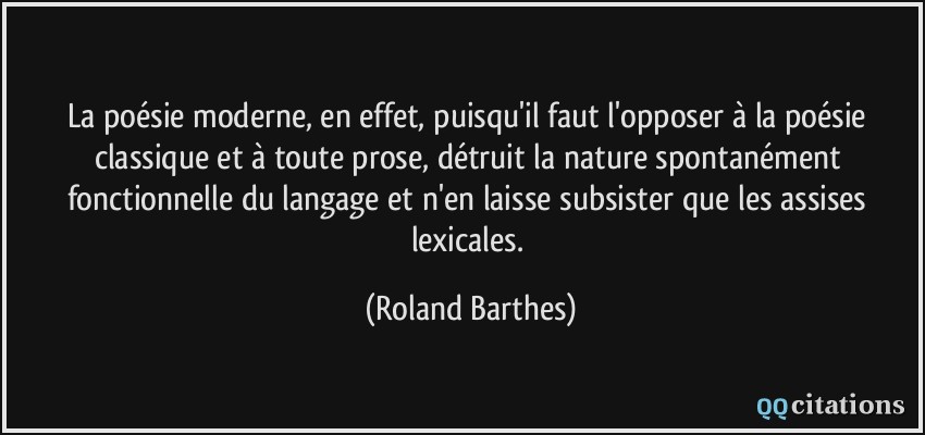 La poésie moderne, en effet, puisqu'il faut l'opposer à la poésie classique et à toute prose, détruit la nature spontanément fonctionnelle du langage et n'en laisse subsister que les assises lexicales.  - Roland Barthes