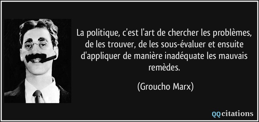 La politique, c'est l'art de chercher les problèmes, de les trouver, de les sous-évaluer et ensuite d'appliquer de manière inadéquate les mauvais remèdes.  - Groucho Marx