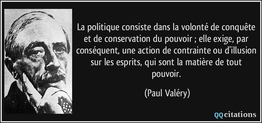 La politique consiste dans la volonté de conquête et de conservation du pouvoir ; elle exige, par conséquent, une action de contrainte ou d'illusion sur les esprits, qui sont la matière de tout pouvoir.  - Paul Valéry
