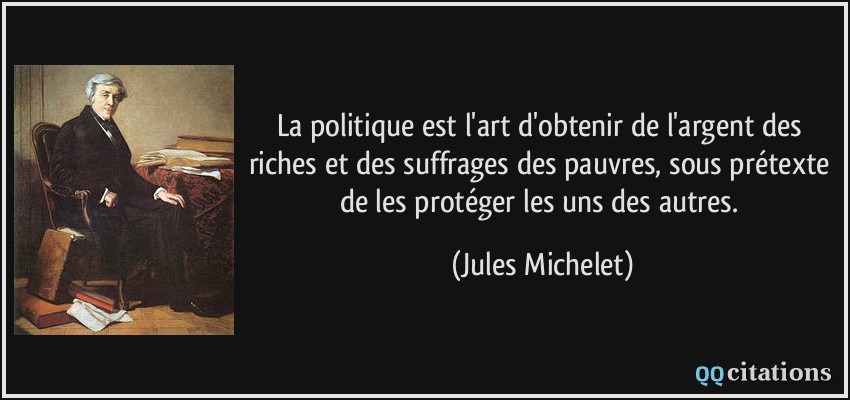 La politique est l'art d'obtenir de l'argent des riches et des suffrages des pauvres, sous prétexte de les protéger les uns des autres.  - Jules Michelet