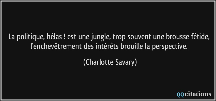 La politique, hélas ! est une jungle, trop souvent une brousse fétide, l'enchevêtrement des intérêts brouille la perspective.  - Charlotte Savary
