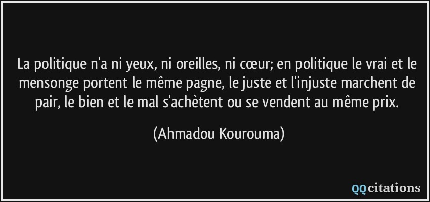 La politique n'a ni yeux, ni oreilles, ni cœur; en politique le vrai et le mensonge portent le même pagne, le juste et l'injuste marchent de pair, le bien et le mal s'achètent ou se vendent au même prix.  - Ahmadou Kourouma