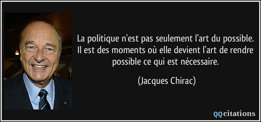La politique n'est pas seulement l'art du possible. Il est des moments où elle devient l'art de rendre possible ce qui est nécessaire.  - Jacques Chirac