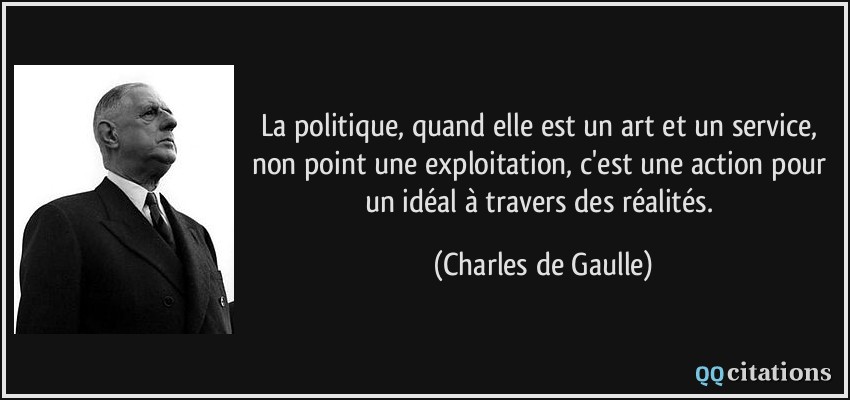 La politique, quand elle est un art et un service, non point une exploitation, c'est une action pour un idéal à travers des réalités.  - Charles de Gaulle