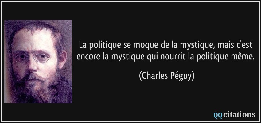 La politique se moque de la mystique, mais c'est encore la mystique qui nourrit la politique même.  - Charles Péguy