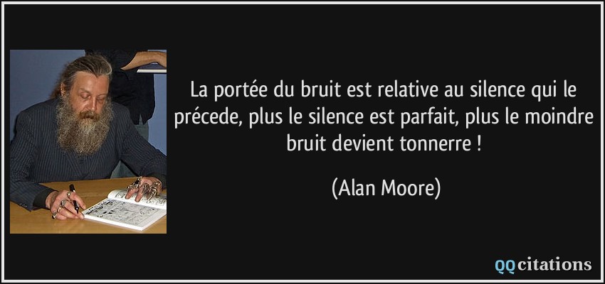 La portée du bruit est relative au silence qui le précede, plus le silence est parfait, plus le moindre bruit devient tonnerre !  - Alan Moore