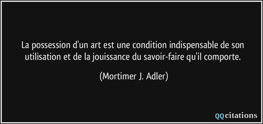 La possession d'un art est une condition indispensable de son utilisation et de la jouissance du savoir-faire qu'il comporte.  - Mortimer J. Adler