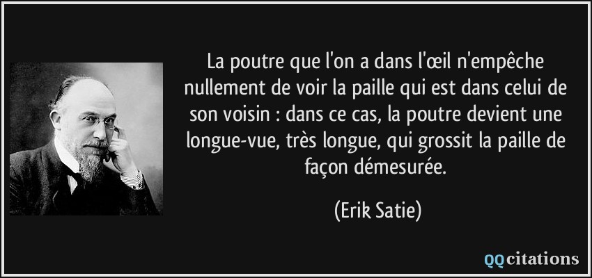 La poutre que l'on a dans l'œil n'empêche nullement de voir la paille qui est dans celui de son voisin : dans ce cas, la poutre devient une longue-vue, très longue, qui grossit la paille de façon démesurée.  - Erik Satie