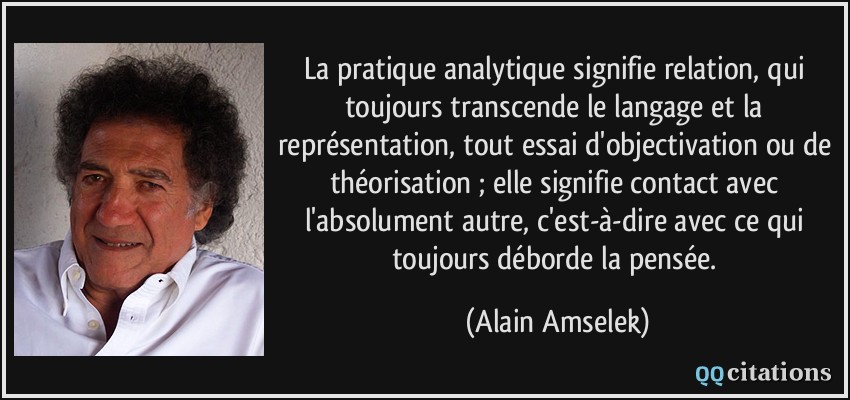 La pratique analytique signifie relation, qui toujours transcende le langage et la représentation, tout essai d'objectivation ou de théorisation ; elle signifie contact avec l'absolument autre, c'est-à-dire avec ce qui toujours déborde la pensée.  - Alain Amselek