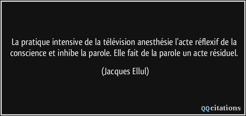 La pratique intensive de la télévision anesthésie l'acte réflexif de la conscience et inhibe la parole. Elle fait de la parole un acte résiduel.  - Jacques Ellul