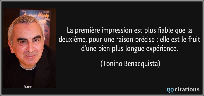 La première impression est plus fiable que la deuxième, pour une raison précise : elle est le fruit d'une bien plus longue expérience.  - Tonino Benacquista