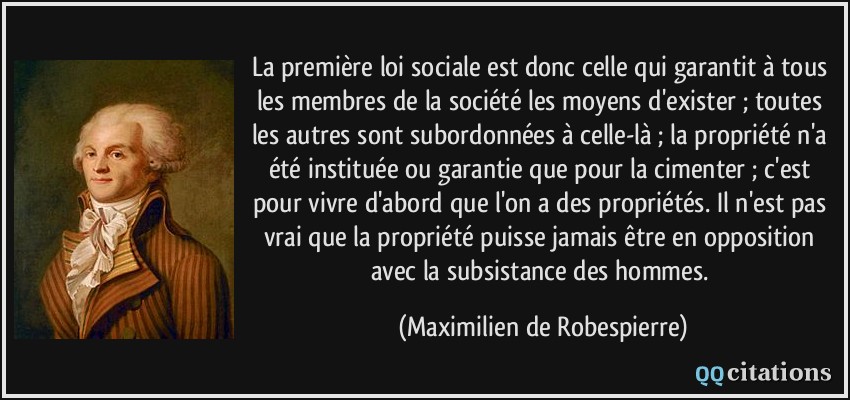 La première loi sociale est donc celle qui garantit à tous les membres de la société les moyens d'exister ; toutes les autres sont subordonnées à celle-là ; la propriété n'a été instituée ou garantie que pour la cimenter ; c'est pour vivre d'abord que l'on a des propriétés. Il n'est pas vrai que la propriété puisse jamais être en opposition avec la subsistance des hommes.  - Maximilien de Robespierre