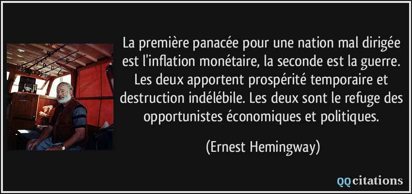 La première panacée pour une nation mal dirigée est l'inflation monétaire, la seconde est la guerre. Les deux apportent prospérité temporaire et destruction indélébile. Les deux sont le refuge des opportunistes économiques et politiques.  - Ernest Hemingway