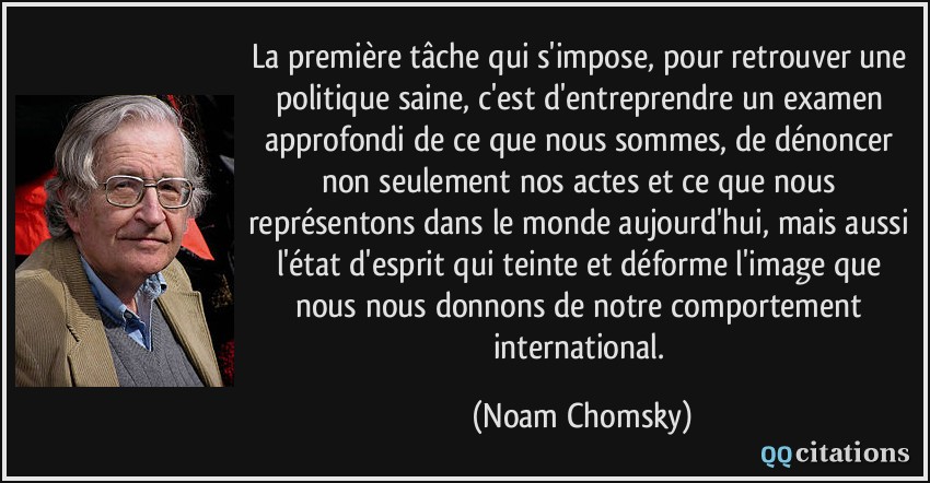 La première tâche qui s'impose, pour retrouver une politique saine, c'est d'entreprendre un examen approfondi de ce que nous sommes, de dénoncer non seulement nos actes et ce que nous représentons dans le monde aujourd'hui, mais aussi l'état d'esprit qui teinte et déforme l'image que nous nous donnons de notre comportement international.  - Noam Chomsky