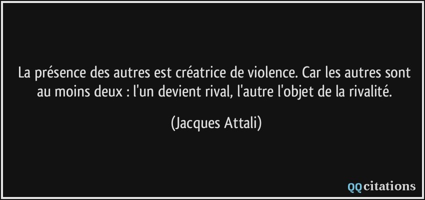 La présence des autres est créatrice de violence. Car les autres sont au moins deux : l'un devient rival, l'autre l'objet de la rivalité.  - Jacques Attali