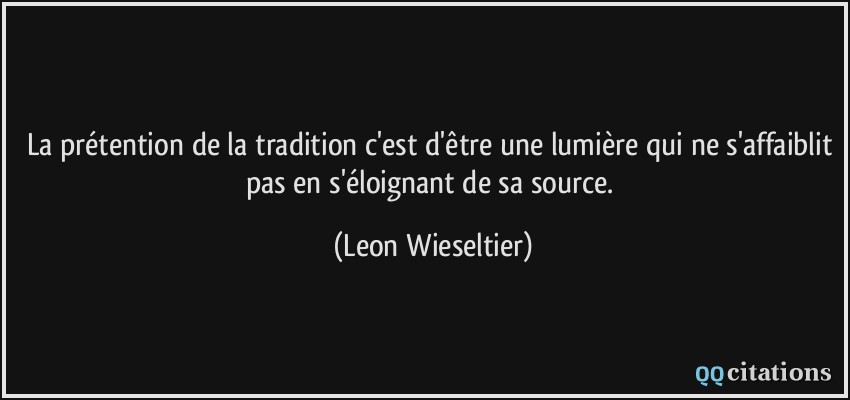 La prétention de la tradition c'est d'être une lumière qui ne s'affaiblit pas en s'éloignant de sa source.  - Leon Wieseltier