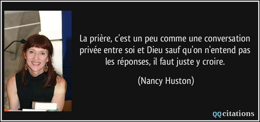 La prière, c'est un peu comme une conversation privée entre soi et Dieu sauf qu'on n'entend pas les réponses, il faut juste y croire.  - Nancy Huston