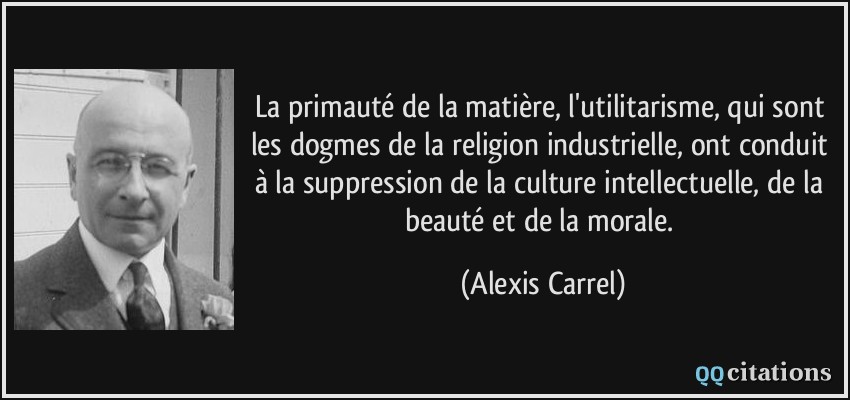 La primauté de la matière, l'utilitarisme, qui sont les dogmes de la religion industrielle, ont conduit à la suppression de la culture intellectuelle, de la beauté et de la morale.  - Alexis Carrel