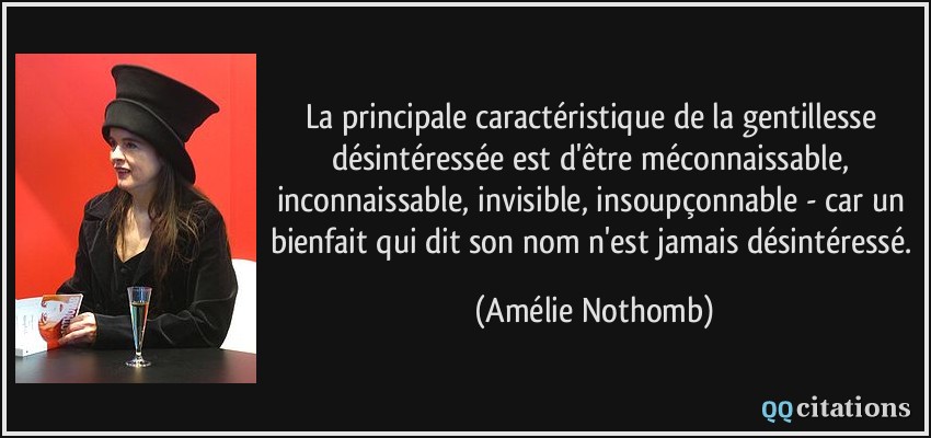 La principale caractéristique de la gentillesse désintéressée est d'être méconnaissable, inconnaissable, invisible, insoupçonnable - car un bienfait qui dit son nom n'est jamais désintéressé.  - Amélie Nothomb