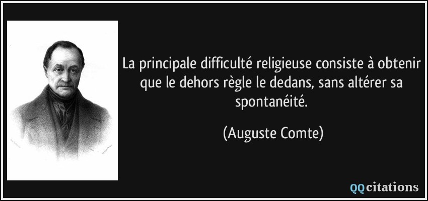 La principale difficulté religieuse consiste à obtenir que le dehors règle le dedans, sans altérer sa spontanéité.  - Auguste Comte