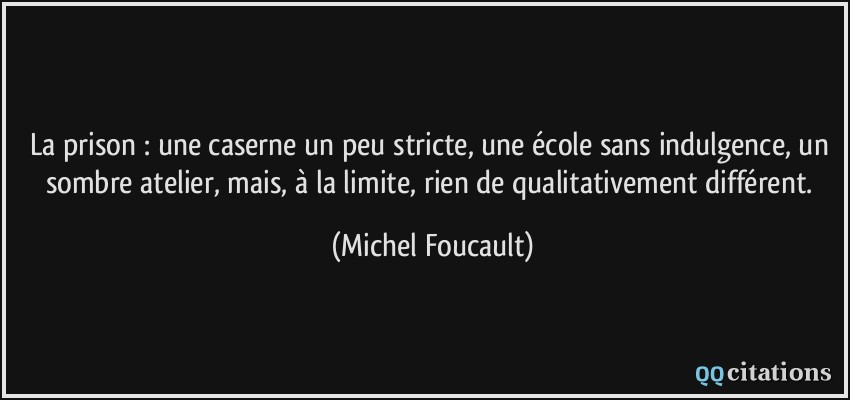 La prison : une caserne un peu stricte, une école sans indulgence, un sombre atelier, mais, à la limite, rien de qualitativement différent.  - Michel Foucault