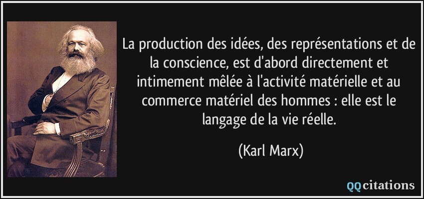 La production des idées, des représentations et de la conscience, est d'abord directement et intimement mêlée à l'activité matérielle et au commerce matériel des hommes : elle est le langage de la vie réelle.  - Karl Marx