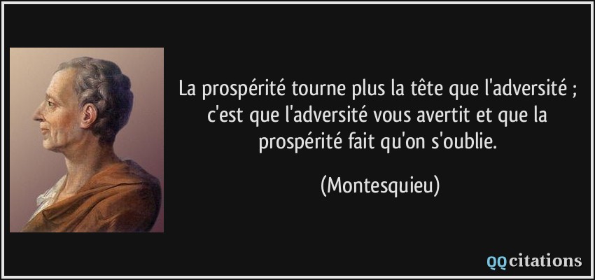 La prospérité tourne plus la tête que l'adversité ; c'est que l'adversité vous avertit et que la prospérité fait qu'on s'oublie.  - Montesquieu