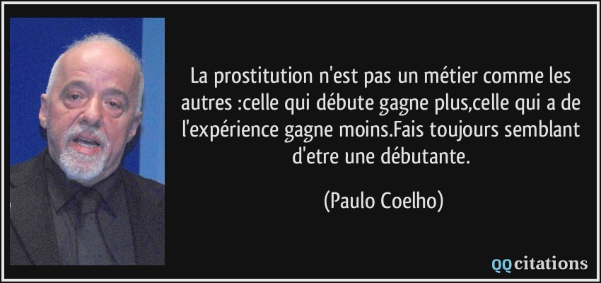 La prostitution n'est pas un métier comme les autres :celle qui débute gagne plus,celle qui a de l'expérience gagne moins.Fais toujours semblant d'etre une débutante.  - Paulo Coelho