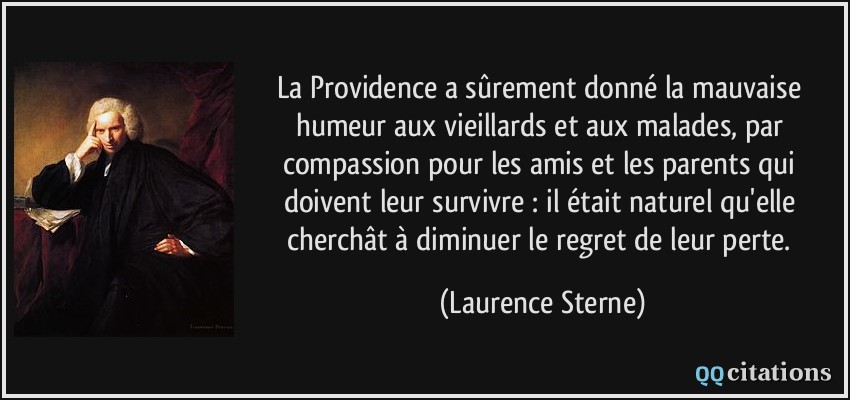 La Providence a sûrement donné la mauvaise humeur aux vieillards et aux malades, par compassion pour les amis et les parents qui doivent leur survivre : il était naturel qu'elle cherchât à diminuer le regret de leur perte.  - Laurence Sterne