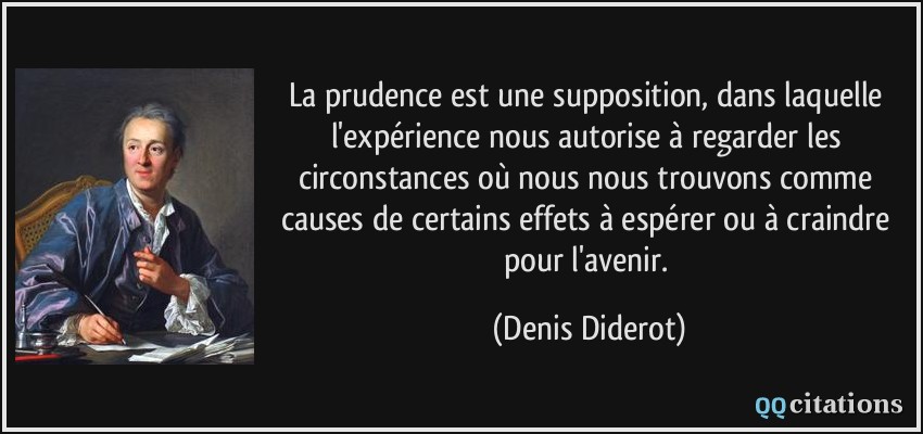La prudence est une supposition, dans laquelle l'expérience nous autorise à regarder les circonstances où nous nous trouvons comme causes de certains effets à espérer ou à craindre pour l'avenir.  - Denis Diderot