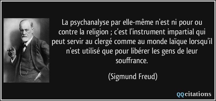 La psychanalyse par elle-même n'est ni pour ou contre la religion ; c'est l'instrument impartial qui peut servir au clergé comme au monde laïque lorsqu'il n'est utilisé que pour libérer les gens de leur souffrance.  - Sigmund Freud